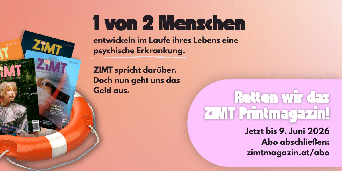 ZIMT-Magazin-Abo-Kampagne Werbebanner für das ZIMT Magazin Abo: "1 von 2 Menschen entwickeln im Laufe ihres Lebens eine psychische Erkrankung. ZIMT spricht darüber. Retten wir das ZIMT Printmagazin! Jetzt bis 9. Juni 2026 Abo abschließen: zimtmagazin.at/abo"
